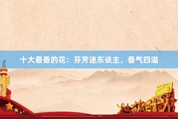 十大最香的花：芬芳迷东谈主，香气四溢