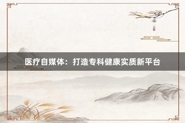 医疗自媒体：打造专科健康实质新平台